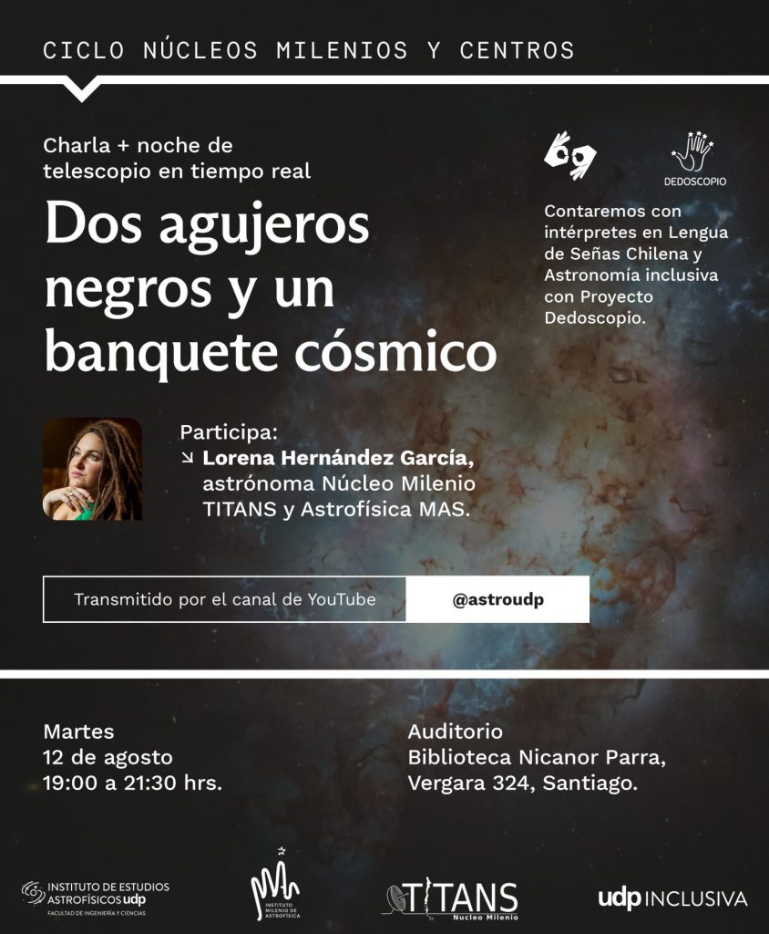 Descripción de imagen: afiche del evento con una imagen de fondo de una nebulosa de colores y el retrato de la charlista. Incluye el siguiente texto: Ciclo núcleos milenios y centros. Charla y noche de telescopio en tiempo real. Título: Dos agujeros negros y un banquete cósmico. Participa Lorena Hernández Garcia, Astronoma, Núcleo Milenio Titans y astrofísica MAS. Transmitido por el canal de YouTube de AstroUDP. Contaremos con intérpretes en lengua de señas Chilena y Astronomía inclusiva con proyecto de Dedoscopio. Martes 12 de agosto de 19:00 a 21:30 horas, auditorio, biblioteca Nicanor Parra, Vergara 324, Santiago incluye los logos del Instituto de estudios astrofísicos UDP, Astrofísica MAS, Titans y UDP Inclusiva.